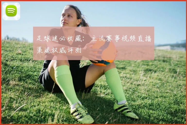 足球迷必收藏：主流赛事视频直播渠道权威评测